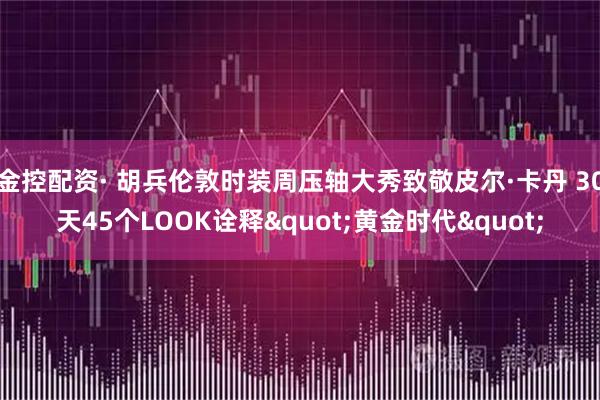金控配资· 胡兵伦敦时装周压轴大秀致敬皮尔·卡丹 30天45个LOOK诠释"黄金时代"