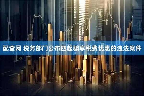 配查网 税务部门公布四起骗享税费优惠的违法案件