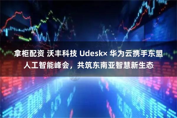 拿柜配资 沃丰科技 Udesk× 华为云携手东盟人工智能峰会，共筑东南亚智慧新生态