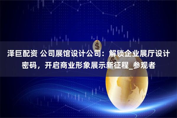 泽巨配资 公司展馆设计公司：解锁企业展厅设计密码，开启商业形象展示新征程_参观者