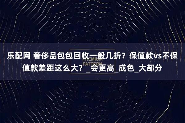 乐配网 奢侈品包包回收一般几折？保值款vs不保值款差距这么大？_会更高_成色_大部分