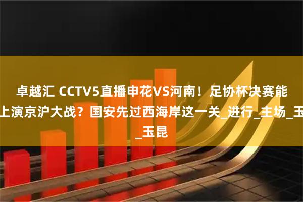 卓越汇 CCTV5直播申花VS河南！足协杯决赛能否上演京沪大战？国安先过西海岸这一关_进行_主场_玉昆
