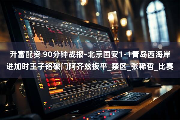 升富配资 90分钟战报-北京国安1-1青岛西海岸进加时王子铭破门阿齐兹扳平_禁区_张稀哲_比赛