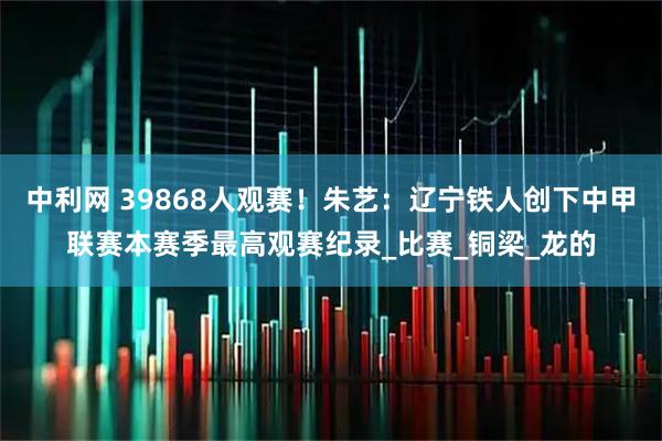 中利网 39868人观赛！朱艺：辽宁铁人创下中甲联赛本赛季最高观赛纪录_比赛_铜梁_龙的