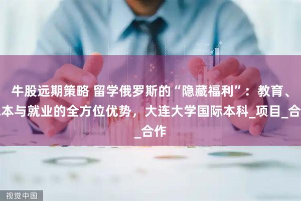 牛股远期策略 留学俄罗斯的“隐藏福利”：教育、成本与就业的全方位优势，大连大学国际本科_项目_合作