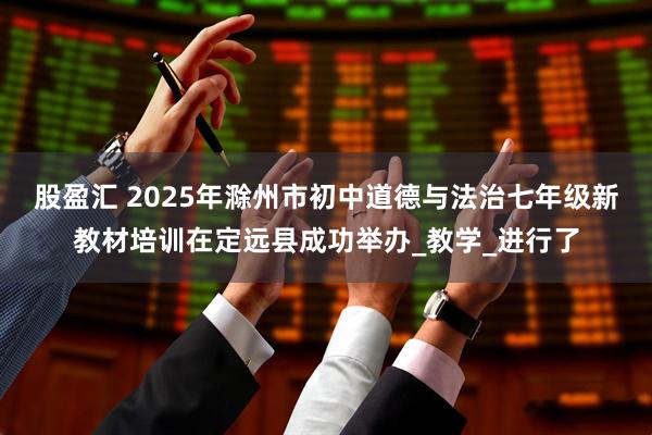 股盈汇 2025年滁州市初中道德与法治七年级新教材培训在定远县成功举办_教学_进行了