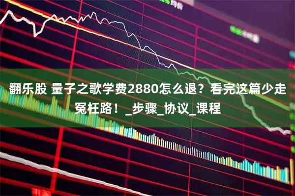 翻乐股 量子之歌学费2880怎么退？看完这篇少走冤枉路！_步骤_协议_课程