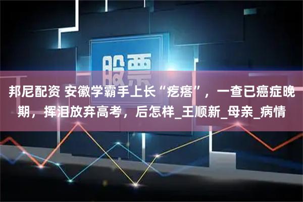 邦尼配资 安徽学霸手上长“疙瘩”，一查已癌症晚期，挥泪放弃高考，后怎样_王顺新_母亲_病情