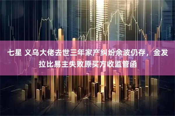 七星 义乌大佬去世三年家产纠纷余波仍存，金发拉比易主失败原买方收监管函