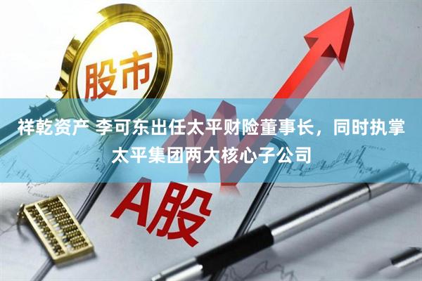 祥乾资产 李可东出任太平财险董事长，同时执掌太平集团两大核心子公司