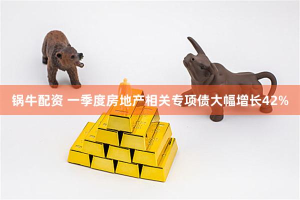 锅牛配资 一季度房地产相关专项债大幅增长42%