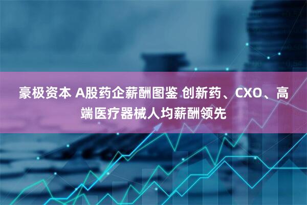 豪极资本 A股药企薪酬图鉴 创新药、CXO、高端医疗器械人均薪酬领先