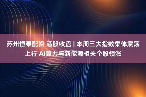 苏州恒泰配资 港股收盘 | 本周三大指数集体震荡上行 AI算力与新能源相关个股领涨