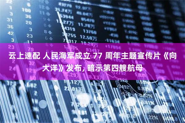 云上速配 人民海军成立 77 周年主题宣传片《向大洋》发布, 暗示第四艘航母