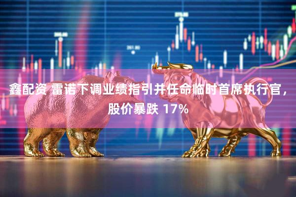 鑫配资 雷诺下调业绩指引并任命临时首席执行官，股价暴跌 17%