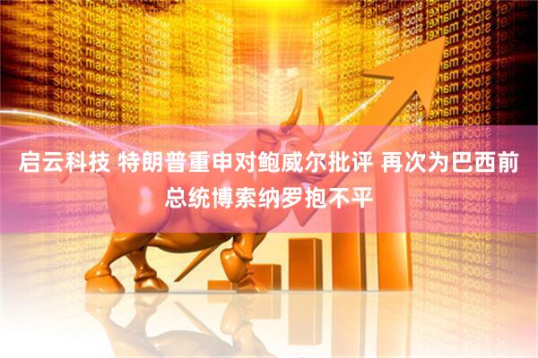 启云科技 特朗普重申对鲍威尔批评 再次为巴西前总统博索纳罗抱不平