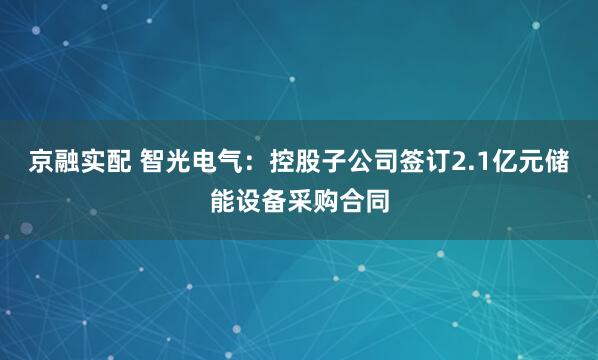 京融实配 智光电气：控股子公司签订2.1亿元储能设备采购合同
