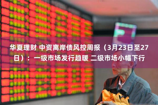 华夏理财 中资离岸债风控周报（3月23日至27日）：一级市场发行趋暖 二级市场小幅下行
