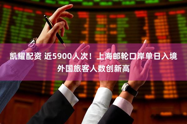 凯耀配资 近5900人次！上海邮轮口岸单日入境外国旅客人数创新高