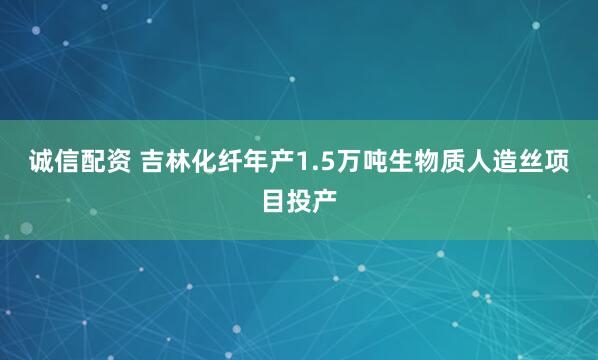 诚信配资 吉林化纤年产1.5万吨生物质人造丝项目投产