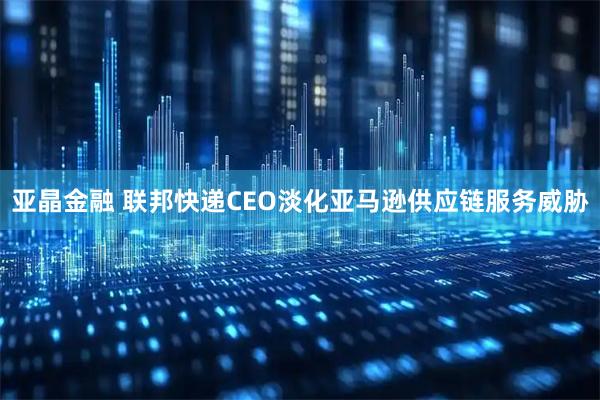 亚晶金融 联邦快递CEO淡化亚马逊供应链服务威胁