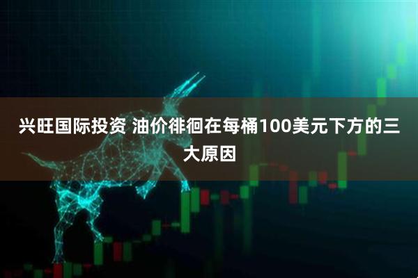 兴旺国际投资 油价徘徊在每桶100美元下方的三大原因