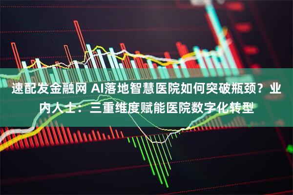 速配发金融网 AI落地智慧医院如何突破瓶颈？业内人士：三重维度赋能医院数字化转型