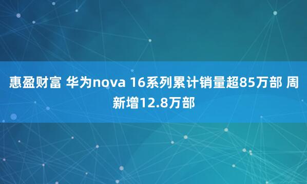 惠盈财富 华为nova 16系列累计销量超85万部 周新增12.8万部