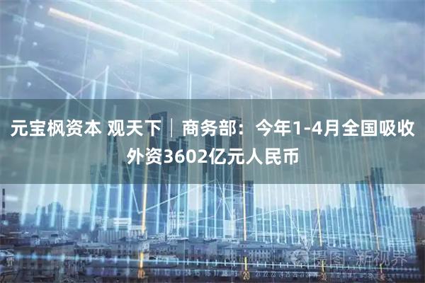 元宝枫资本 观天下│商务部：今年1-4月全国吸收外资3602亿元人民币