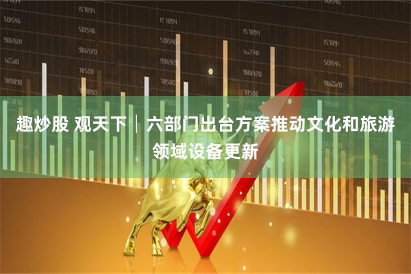 趣炒股 观天下│六部门出台方案推动文化和旅游领域设备更新