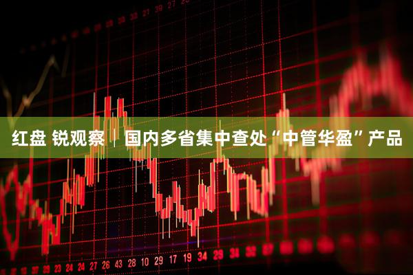 红盘 锐观察│国内多省集中查处“中管华盈”产品