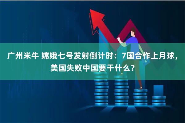 广州米牛 嫦娥七号发射倒计时：7国合作上月球，美国失败中国要干什么？