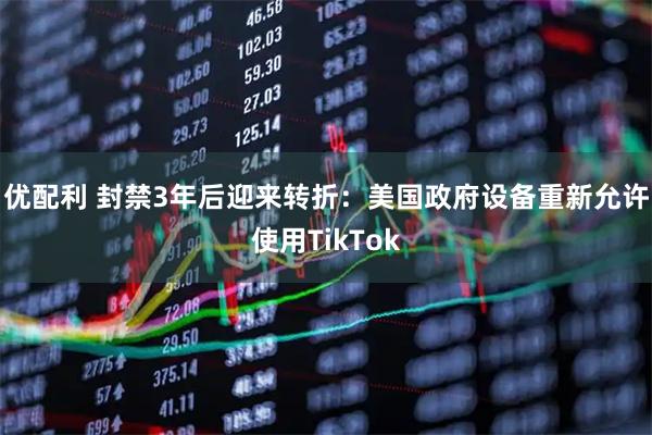 优配利 封禁3年后迎来转折：美国政府设备重新允许使用TikTok