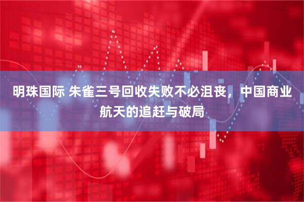 明珠国际 朱雀三号回收失败不必沮丧，中国商业航天的追赶与破局