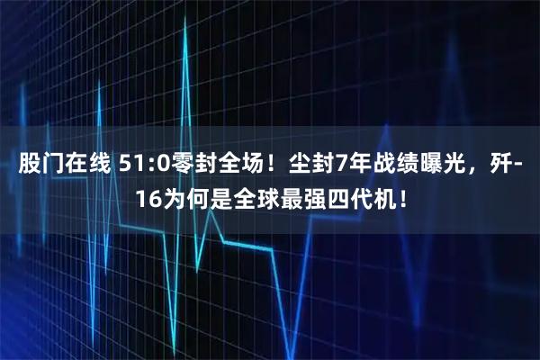 股门在线 51:0零封全场！尘封7年战绩曝光，歼-16为何是全球最强四代机！