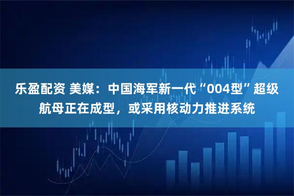 乐盈配资 美媒：中国海军新一代“004型”超级航母正在成型，或采用核动力推进系统