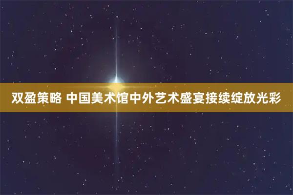 双盈策略 中国美术馆中外艺术盛宴接续绽放光彩