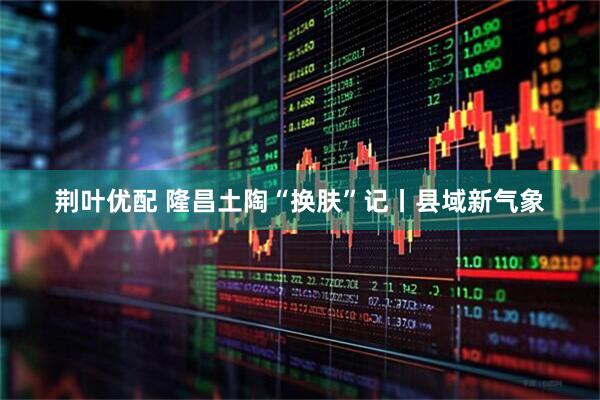 荆叶优配 隆昌土陶“换肤”记丨县域新气象